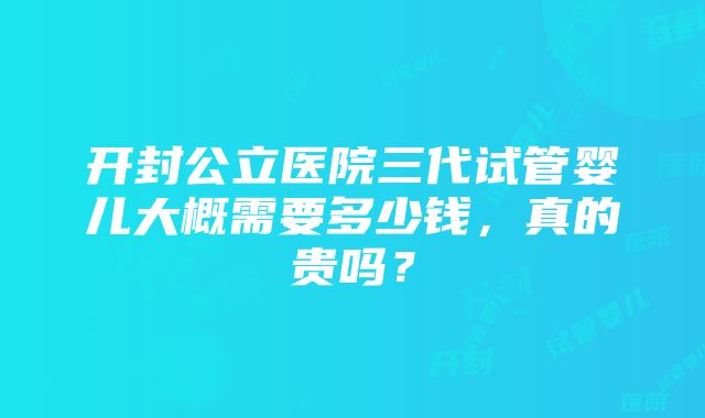 开封公立医院三代试管婴儿大概需要多少钱，真的贵吗？