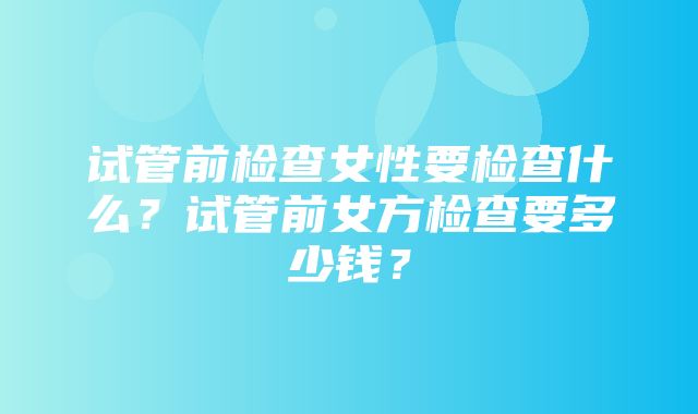 试管前检查女性要检查什么？试管前女方检查要多少钱？