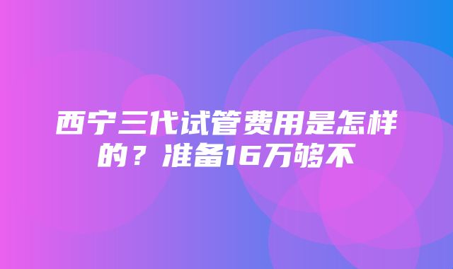 西宁三代试管费用是怎样的？准备16万够不