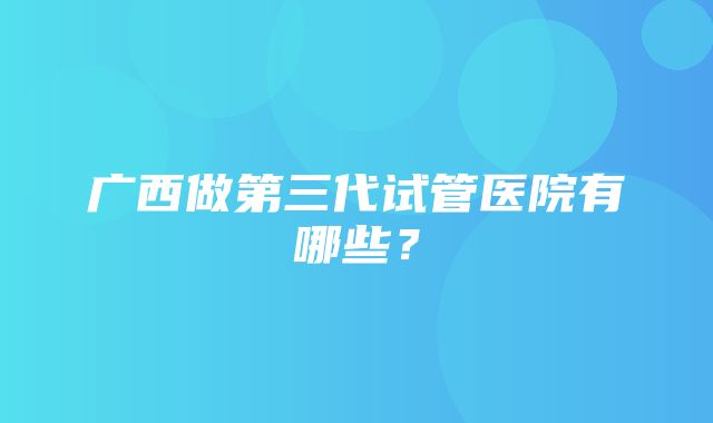 广西做第三代试管医院有哪些？