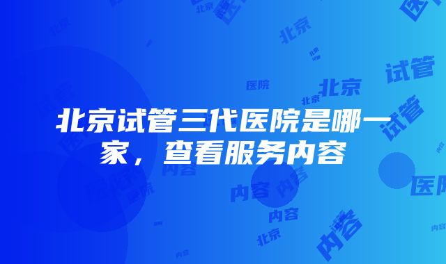 北京试管三代医院是哪一家，查看服务内容