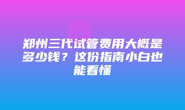 郑州三代试管费用大概是多少钱？这份指南小白也能看懂