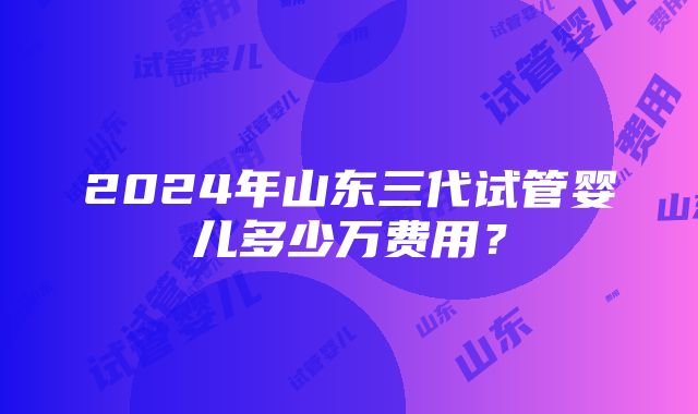 2024年山东三代试管婴儿多少万费用？