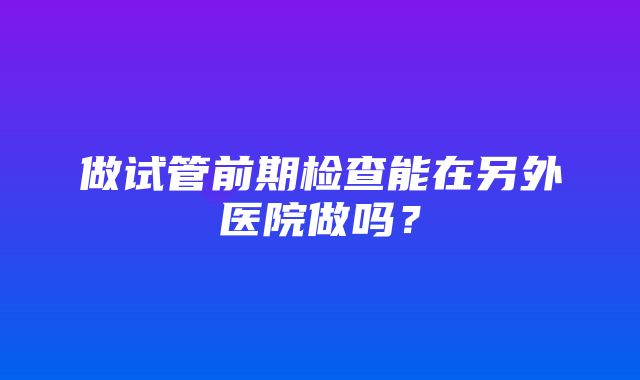 做试管前期检查能在另外医院做吗？