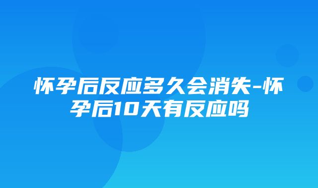 怀孕后反应多久会消失-怀孕后10天有反应吗