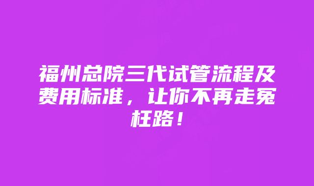 福州总院三代试管流程及费用标准，让你不再走冤枉路！