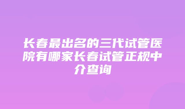 长春最出名的三代试管医院有哪家长春试管正规中介查询