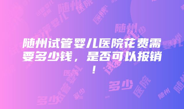 随州试管婴儿医院花费需要多少钱，是否可以报销！