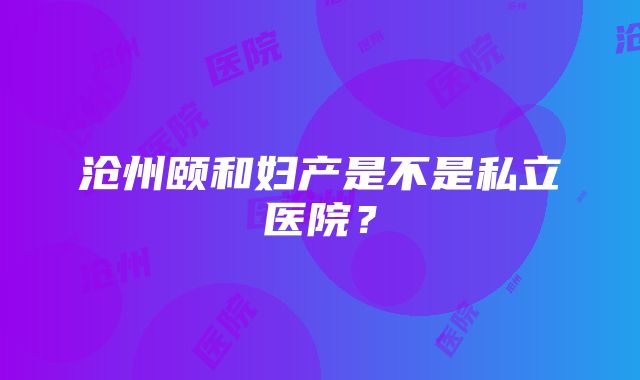 沧州颐和妇产是不是私立医院？