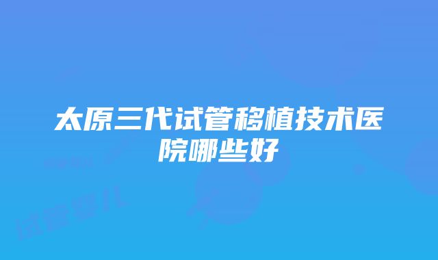 太原三代试管移植技术医院哪些好