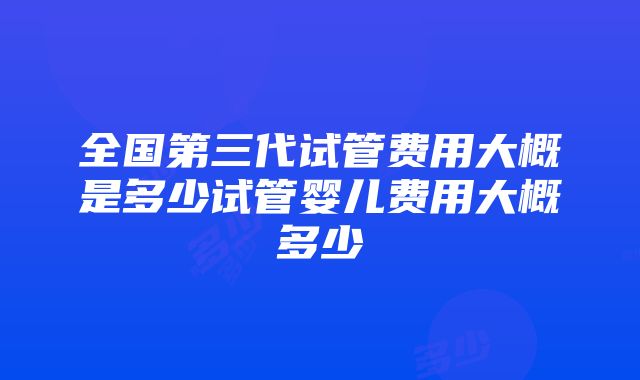 全国第三代试管费用大概是多少试管婴儿费用大概多少