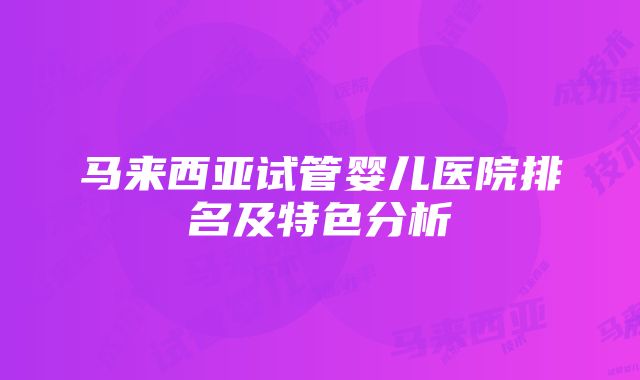 马来西亚试管婴儿医院排名及特色分析