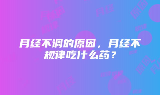 月经不调的原因，月经不规律吃什么药？