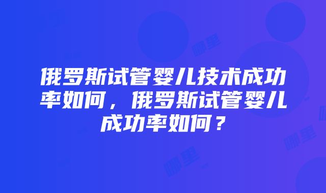 俄罗斯试管婴儿技术成功率如何，俄罗斯试管婴儿成功率如何？