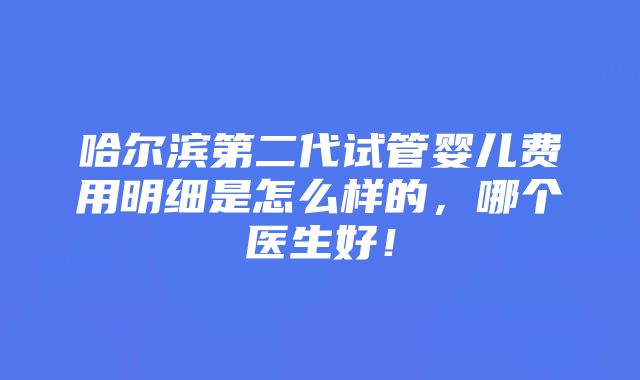 哈尔滨第二代试管婴儿费用明细是怎么样的，哪个医生好！