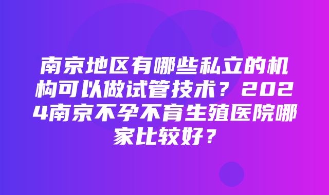 南京地区有哪些私立的机构可以做试管技术？2024南京不孕不育生殖医院哪家比较好？