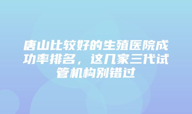 唐山比较好的生殖医院成功率排名，这几家三代试管机构别错过