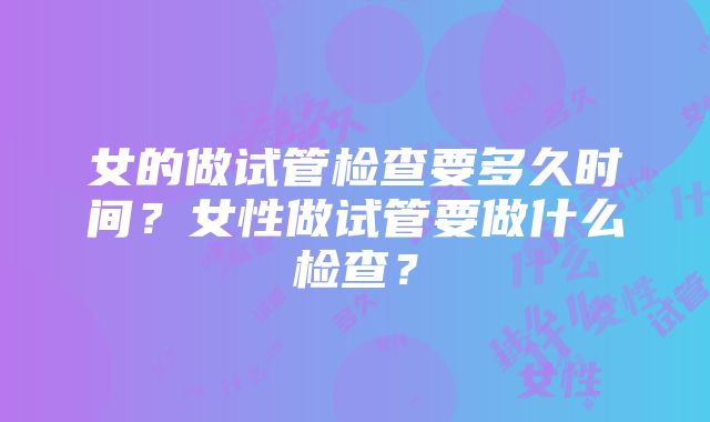 女的做试管检查要多久时间？女性做试管要做什么检查？