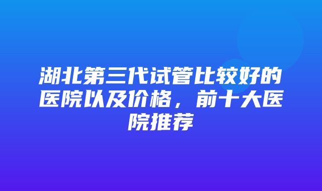 湖北第三代试管比较好的医院以及价格，前十大医院推荐