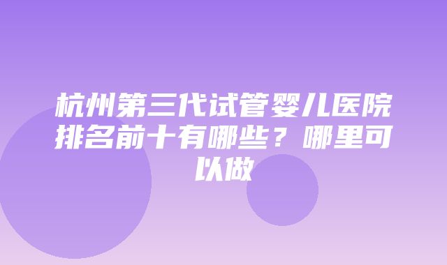 杭州第三代试管婴儿医院排名前十有哪些？哪里可以做