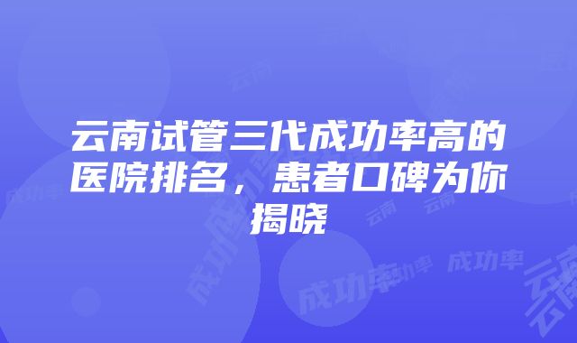 云南试管三代成功率高的医院排名，患者口碑为你揭晓