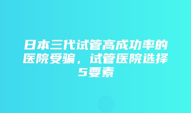 日本三代试管高成功率的医院受骗，试管医院选择5要素