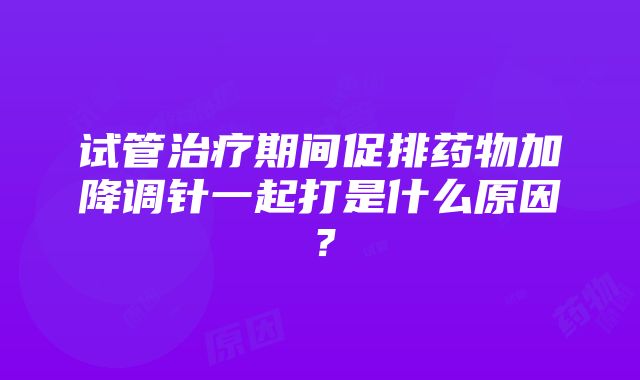 试管治疗期间促排药物加降调针一起打是什么原因？