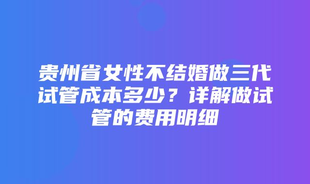 贵州省女性不结婚做三代试管成本多少？详解做试管的费用明细