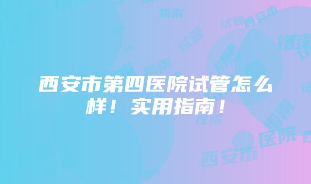 西安市第四医院试管怎么样！实用指南！