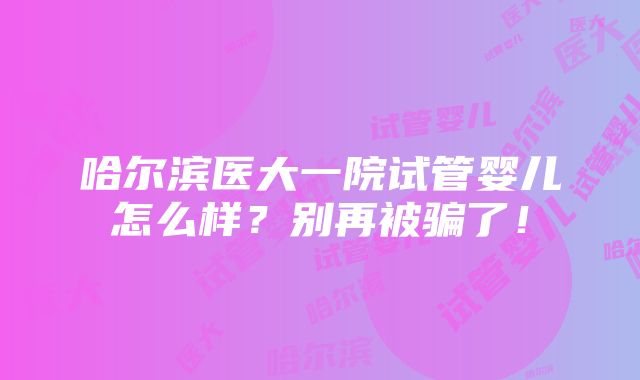 哈尔滨医大一院试管婴儿怎么样？别再被骗了！