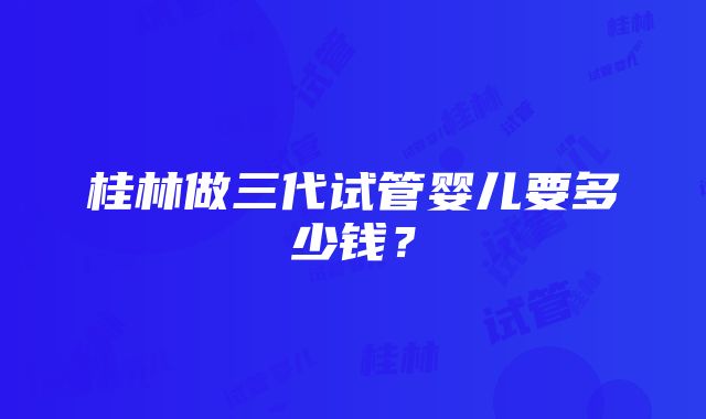 桂林做三代试管婴儿要多少钱？