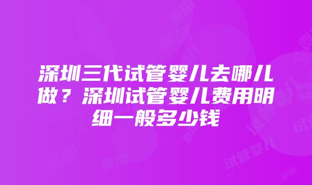 深圳三代试管婴儿去哪儿做？深圳试管婴儿费用明细一般多少钱