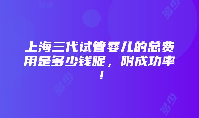 上海三代试管婴儿的总费用是多少钱呢，附成功率！