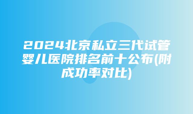 2024北京私立三代试管婴儿医院排名前十公布(附成功率对比)