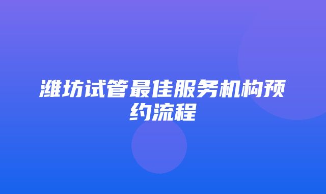 潍坊试管最佳服务机构预约流程