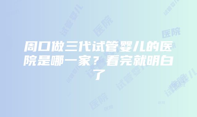 周口做三代试管婴儿的医院是哪一家？看完就明白了