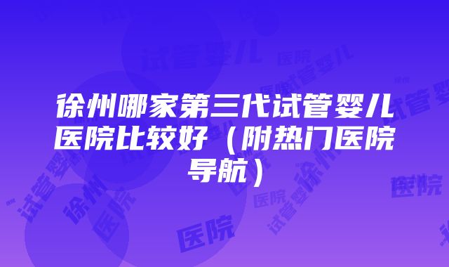 徐州哪家第三代试管婴儿医院比较好（附热门医院导航）