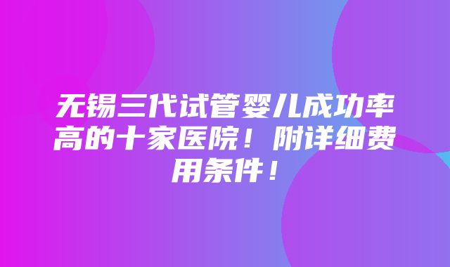 无锡三代试管婴儿成功率高的十家医院！附详细费用条件！