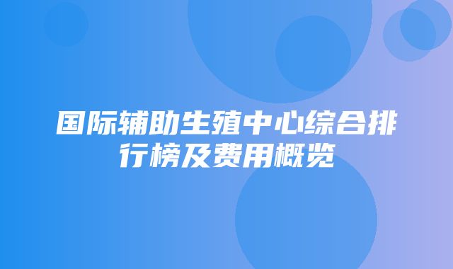 国际辅助生殖中心综合排行榜及费用概览