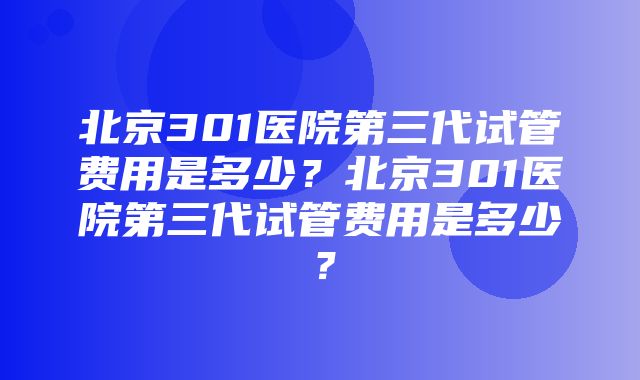 北京301医院第三代试管费用是多少？北京301医院第三代试管费用是多少？