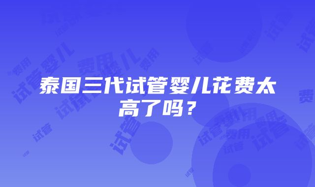 泰国三代试管婴儿花费太高了吗？