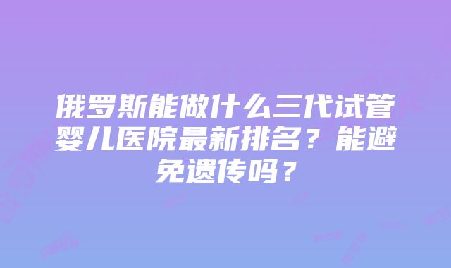 俄罗斯能做什么三代试管婴儿医院最新排名？能避免遗传吗？