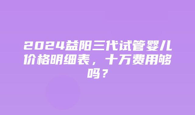 2024益阳三代试管婴儿价格明细表，十万费用够吗？