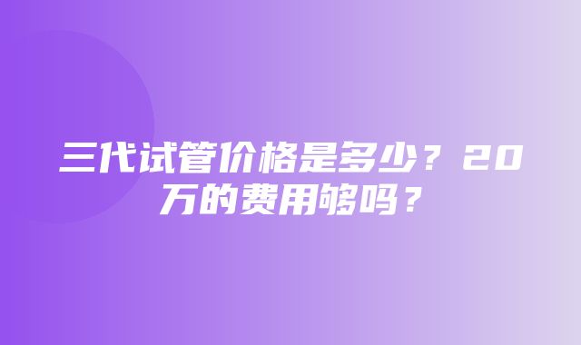 三代试管价格是多少？20万的费用够吗？