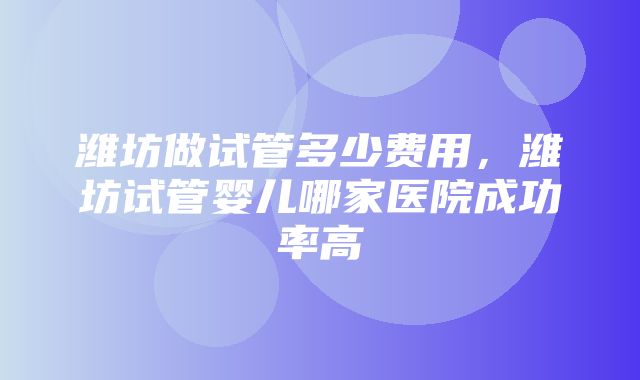 潍坊做试管多少费用，潍坊试管婴儿哪家医院成功率高