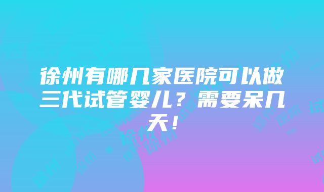 徐州有哪几家医院可以做三代试管婴儿？需要呆几天！