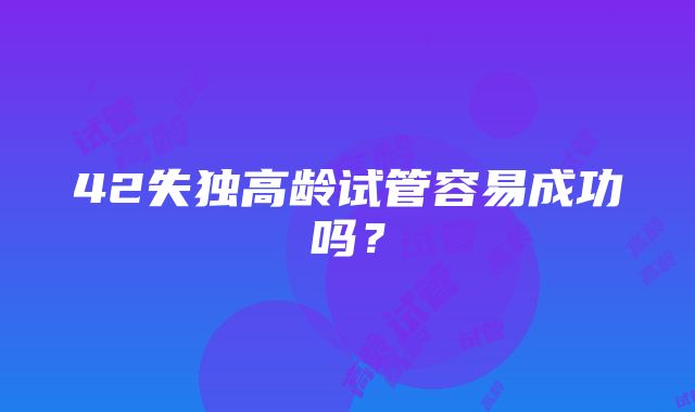 42失独高龄试管容易成功吗？