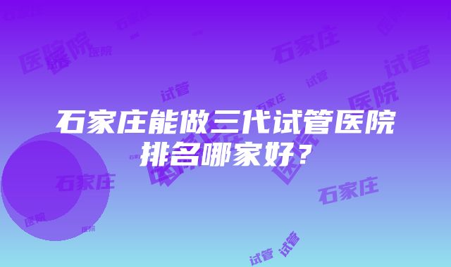 石家庄能做三代试管医院排名哪家好？