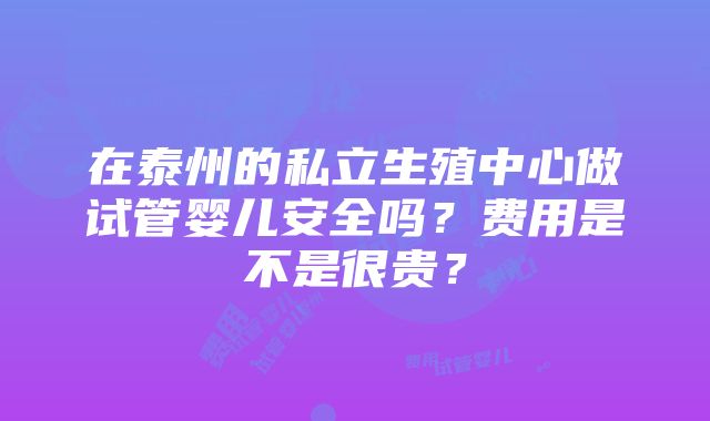 在泰州的私立生殖中心做试管婴儿安全吗？费用是不是很贵？