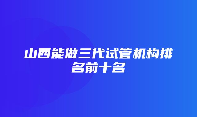 山西能做三代试管机构排名前十名